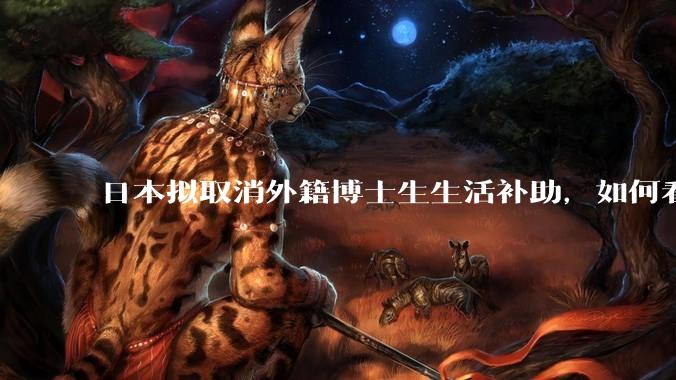 日本拟取消外籍博士生生活补助，如何看待这一调整？是否会导致人才流失？